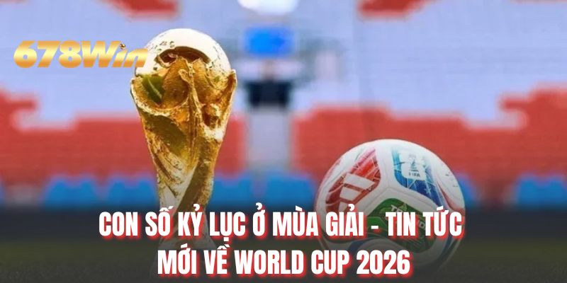 Con số kỷ lục ở mùa giải - Tin tức mới về World Cup 2026